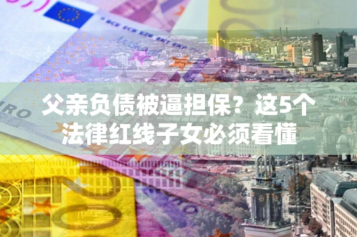 武汉父亲负债被逼担保？这5个法律红线子女必须看懂